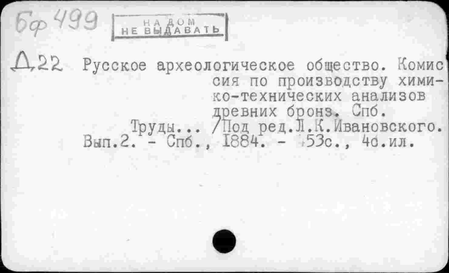 ﻿
НАДО M ' I I НЕ ВЫДА В A T b
Русское археологическое общество. Комис сия по производству химико-технических анализов доевних боонз. Спб.
Труды... /Под ред.л.К.Ивановского.
Зап.2. - Спб.. 1884. - 53с., 4о.ил.